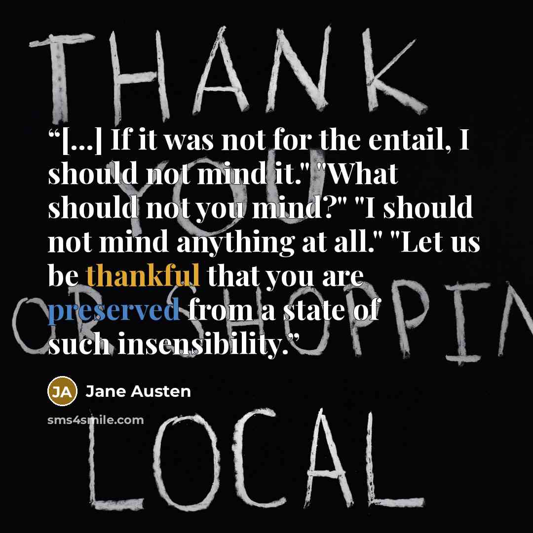 “[...] If it was not for the entail, I should not mind it." "What should not you mind?" "I should not mind anything at all." "Let us be thankful that you are preserved from a state of such insensibility.” quote by Jane Austen