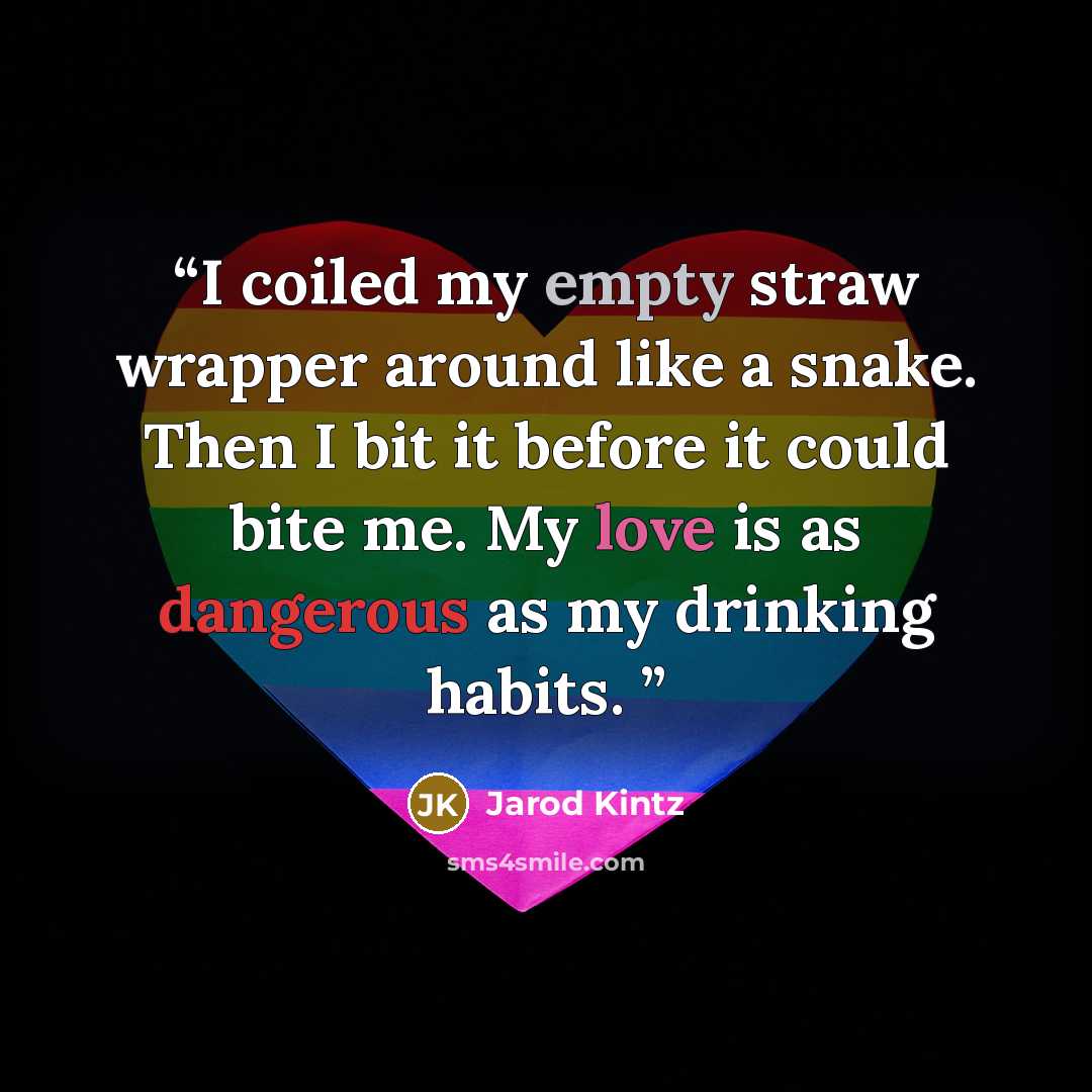 “I coiled my empty straw wrapper around like a snake. Then I bit it before it could bite me. My love is as dangerous as my drinking habits.” quote by Jarod Kintz