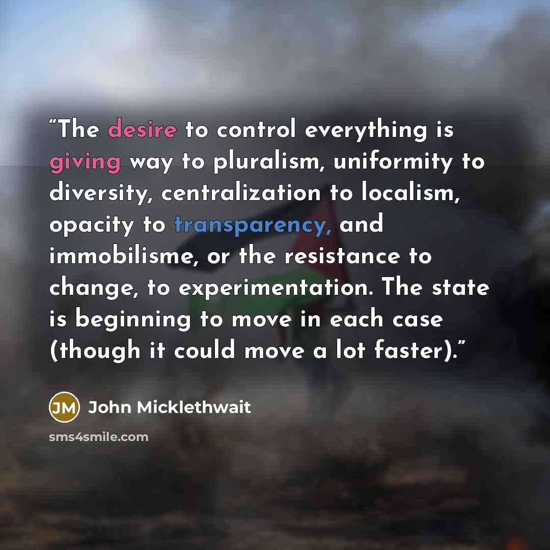 “The desire to control everything is giving way to pluralism, uniformity to diversity, centralization to localism, opacity to transparency, and immobilisme, or the resistance to change, to experimentation. The state is beginning to move in each case (though it could move a lot faster).” quote by John Micklethwait