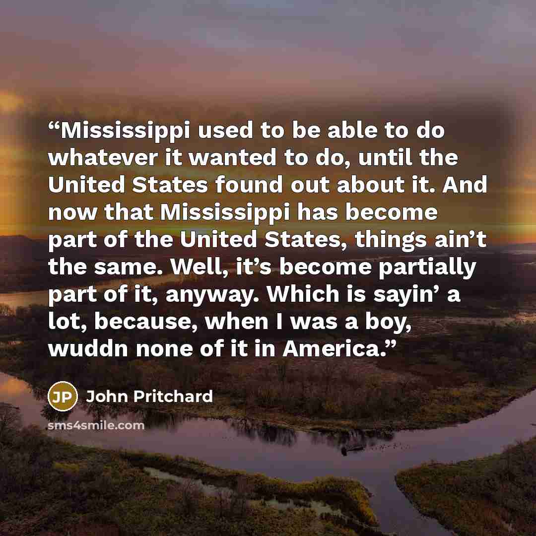 “Mississippi used to be able to do whatever it wanted to do, until the United States found out about it. And now that Mississippi has become part of the United States, things ain’t the same. Well, it’s become partially part of it, anyway. Which is sayin’ a lot, because, when I was a boy, wuddn none…” quote by John Pritchard