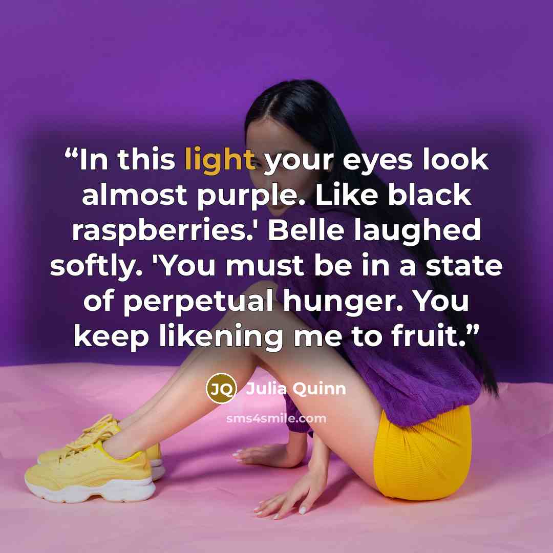 “In this light your eyes look almost purple. Like black raspberries.' Belle laughed softly. 'You must be in a state of perpetual hunger. You keep likening me to fruit.” quote by Julia Quinn