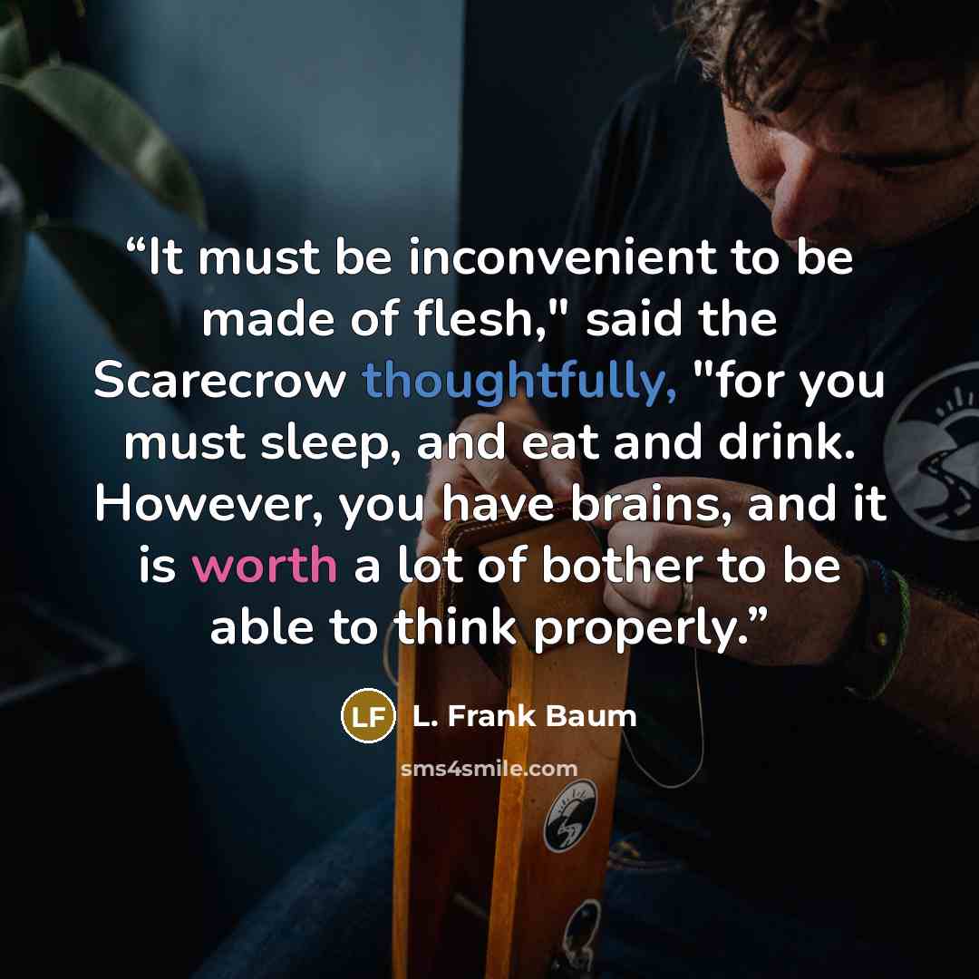 “It must be inconvenient to be made of flesh," said the Scarecrow thoughtfully, "for you must sleep, and eat and drink. However, you have brains, and it is worth a lot of bother to be able to think properly.” quote by L. Frank Baum