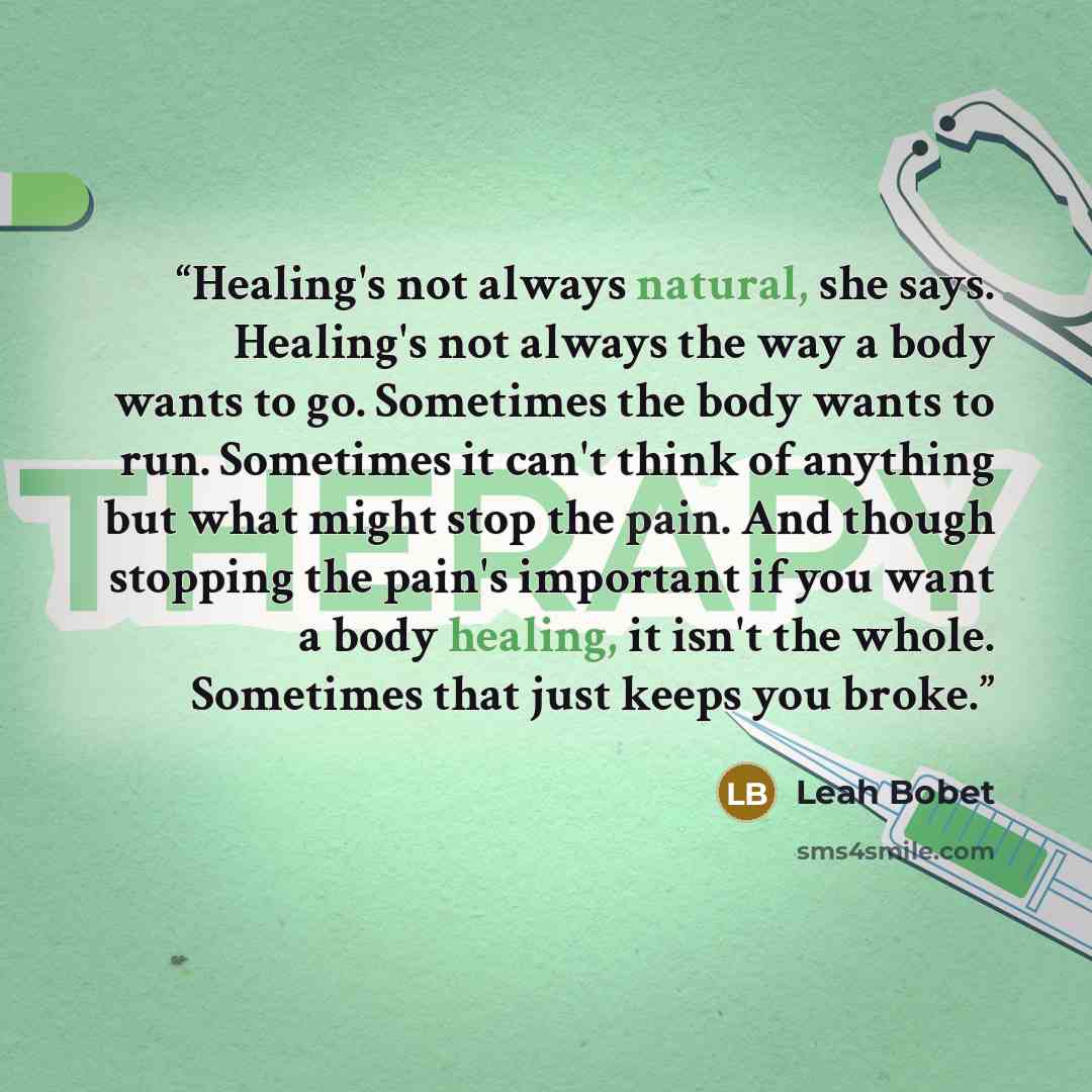 “Healing's not always natural, she says. Healing's not always the way a body wants to go. Sometimes the body wants to run. Sometimes it can't think of anything but what might stop the pain. And though stopping the pain's important if you want a body healing, it isn't the whole. Sometimes that just…” quote by Leah Bobet