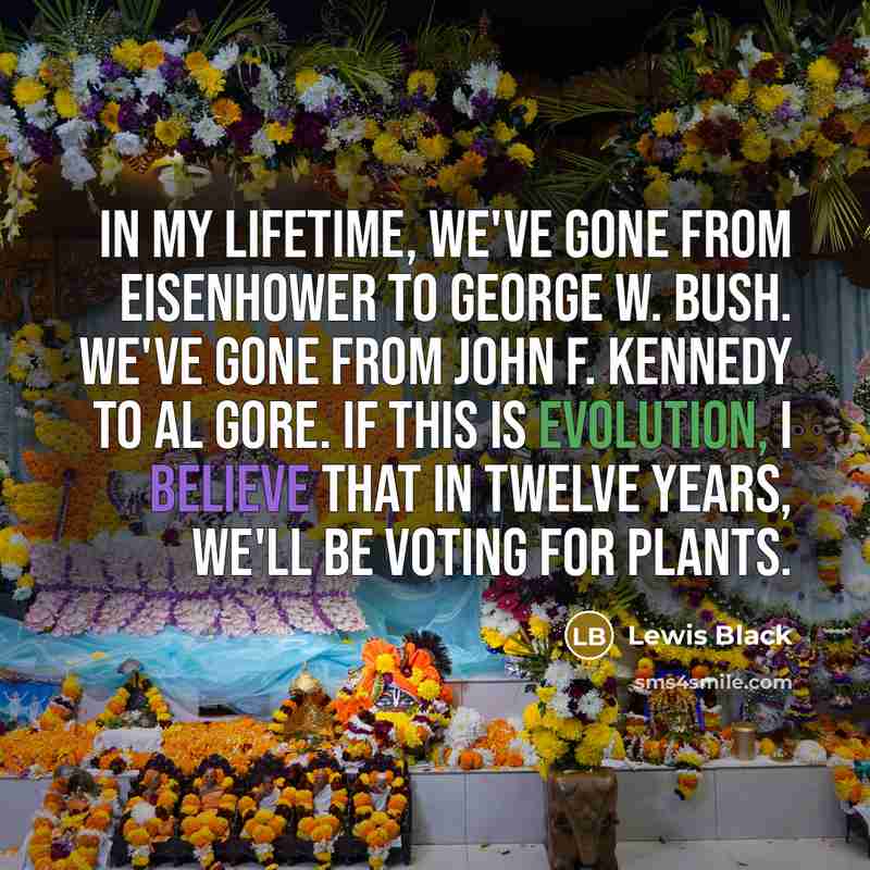 “In my lifetime, we've gone from Eisenhower to George W. Bush. We've gone from John F. Kennedy to Al Gore. If this is evolution, I believe that in twelve years, we'll be voting for plants.” quote by Lewis Black