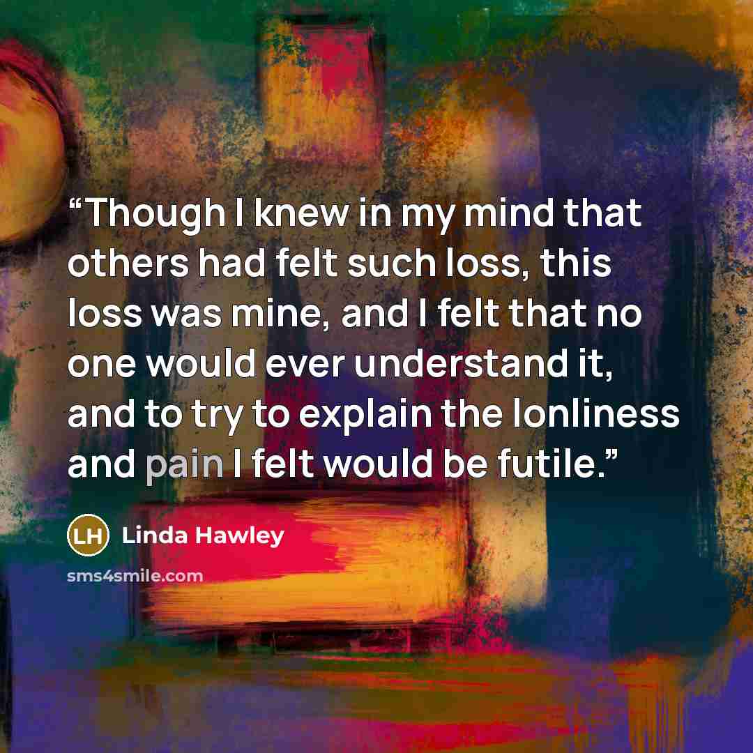 “Though I knew in my mind that others had felt such loss, this loss was mine, and I felt that no one would ever understand it, and to try to explain the lonliness and pain I felt would be futile.” quote by Linda Hawley