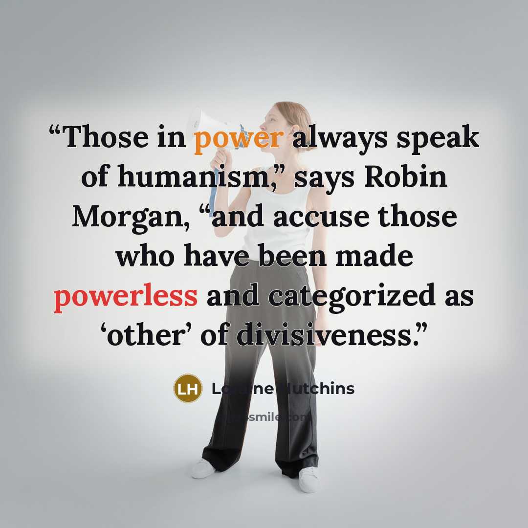 “Those in power always speak of humanism,” says Robin Morgan, “and accuse those who have been made powerless and categorized as ‘other’ of divisiveness.” quote by Loraine Hutchins