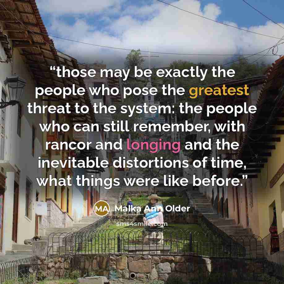 “those may be exactly the people who pose the greatest threat to the system: the people who can still remember, with rancor and longing and the inevitable distortions of time, what things were like before.” quote by Malka Ann Older