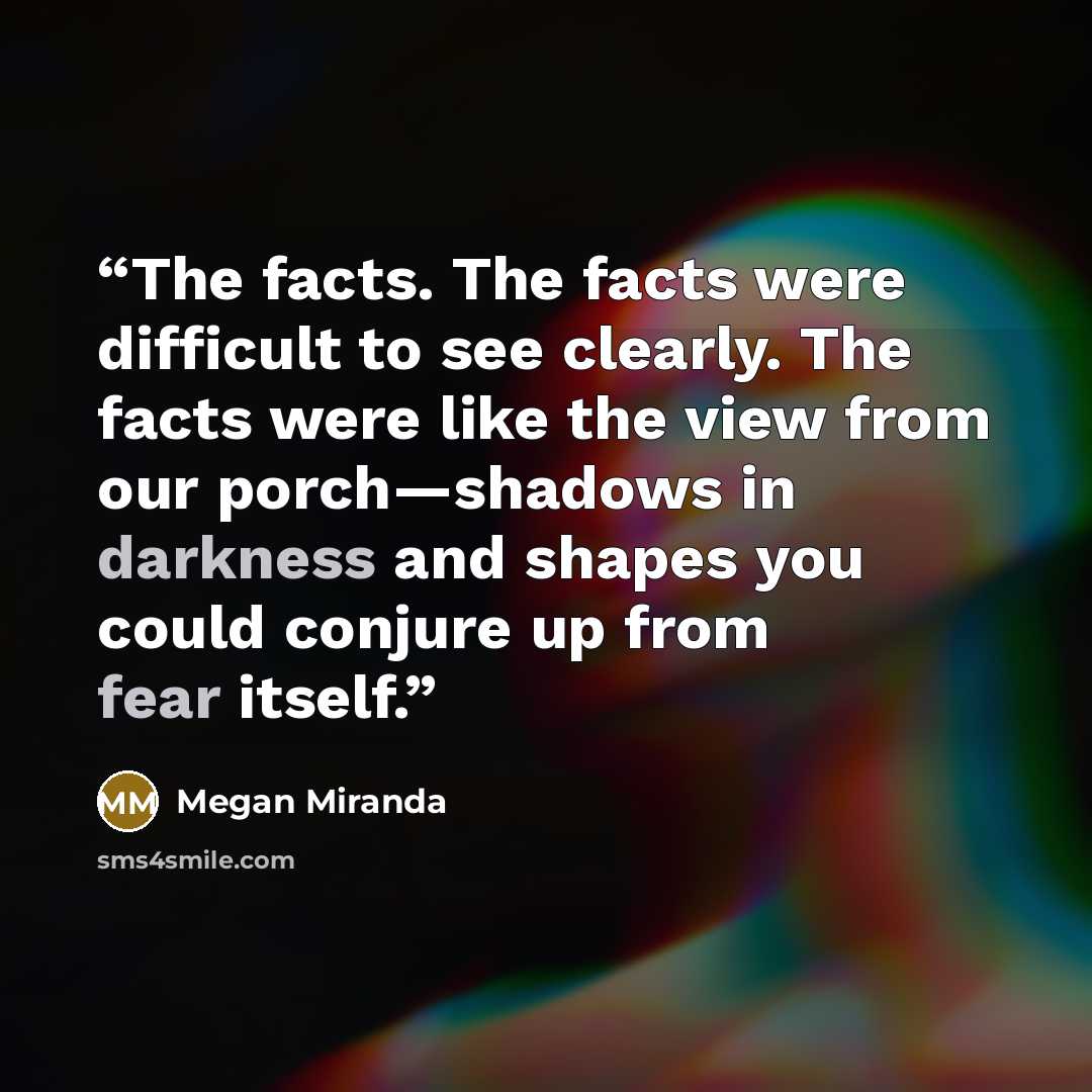 “The facts. The facts were difficult to see clearly. The facts were like the view from our porch—shadows in darkness and shapes you could conjure up from fear itself.” quote by Megan Miranda
