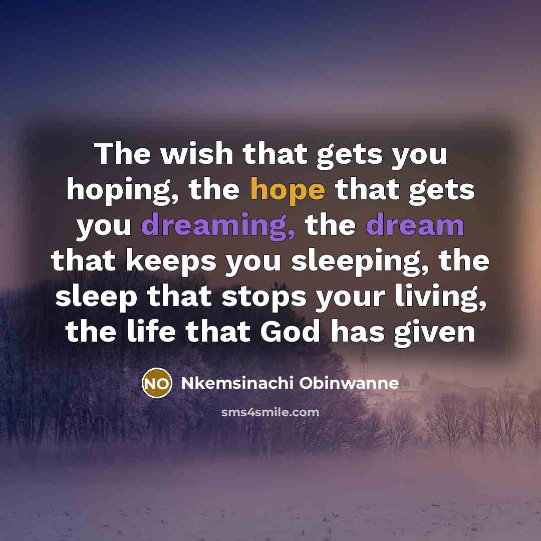 “The wish that gets you hoping, the hope that gets you dreaming, the dream that keeps you sleeping, the sleep that stops your living, the life that God has given” quote by Nkemsinachi Obinwanne