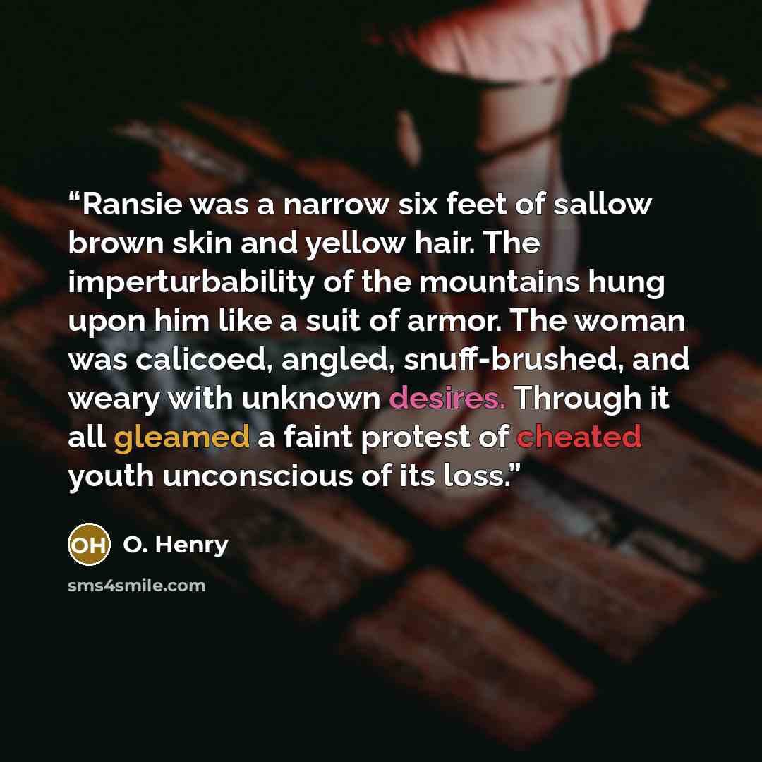 “Ransie was a narrow six feet of sallow brown skin and yellow hair. The imperturbability of the mountains hung upon him like a suit of armor. The woman was calicoed, angled, snuff-brushed, and weary with unknown desires. Through it all gleamed a faint protest of cheated youth unconscious of its loss.” quote by O. Henry