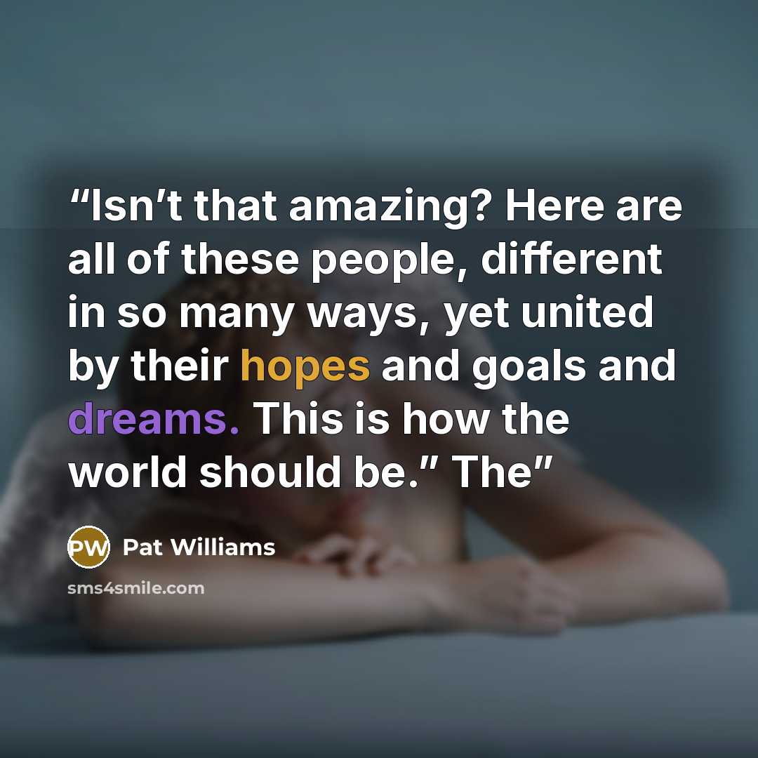 “Isn’t that amazing? Here are all of these people, different in so many ways, yet united by their hopes and goals and dreams. This is how the world should be.” The” quote by Pat Williams