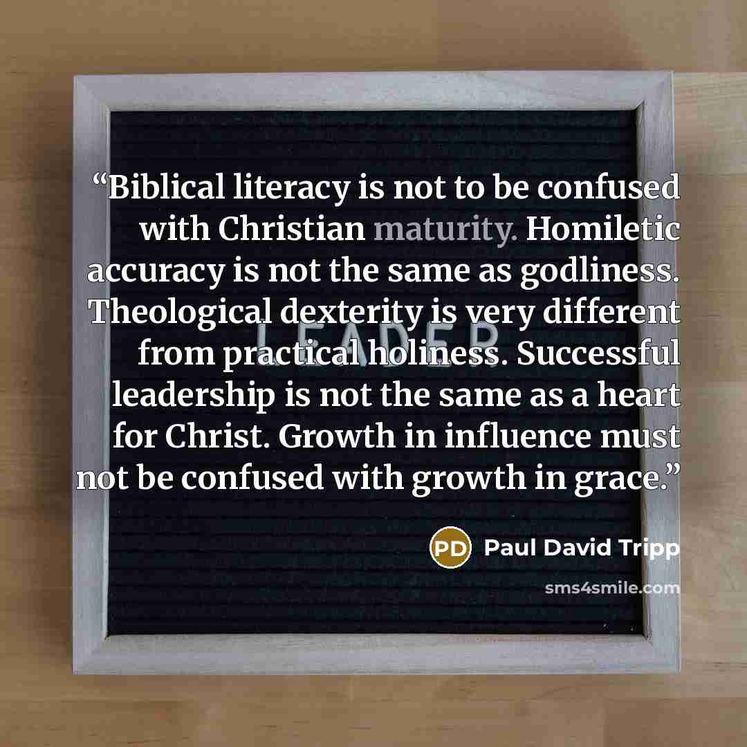 “Biblical literacy is not to be confused with Christian maturity. Homiletic accuracy is not the same as godliness. Theological dexterity is very different from practical holiness. Successful leadership is not the same as a heart for Christ. Growth in influence must not be confused with growth in…” quote by Paul David Tripp