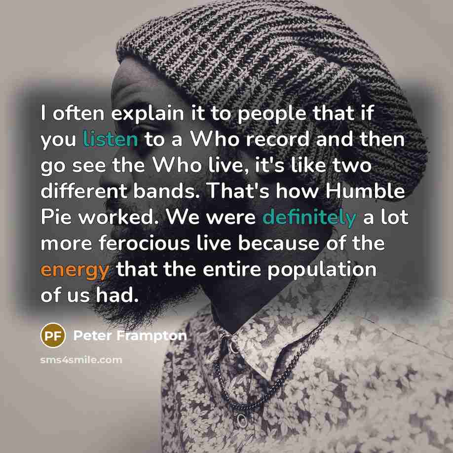 “I often explain it to people that if you listen to a Who record and then go see the Who live, it's like two different bands. That's how Humble Pie worked. We were definitely a lot more ferocious live because of the energy that the entire population of us had.” quote by Peter Frampton