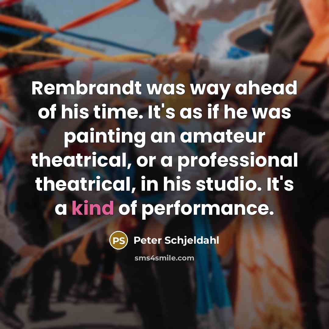“Rembrandt was way ahead of his time. It's as if he was painting an amateur theatrical, or a professional theatrical, in his studio. It's a kind of performance.” quote by Peter Schjeldahl