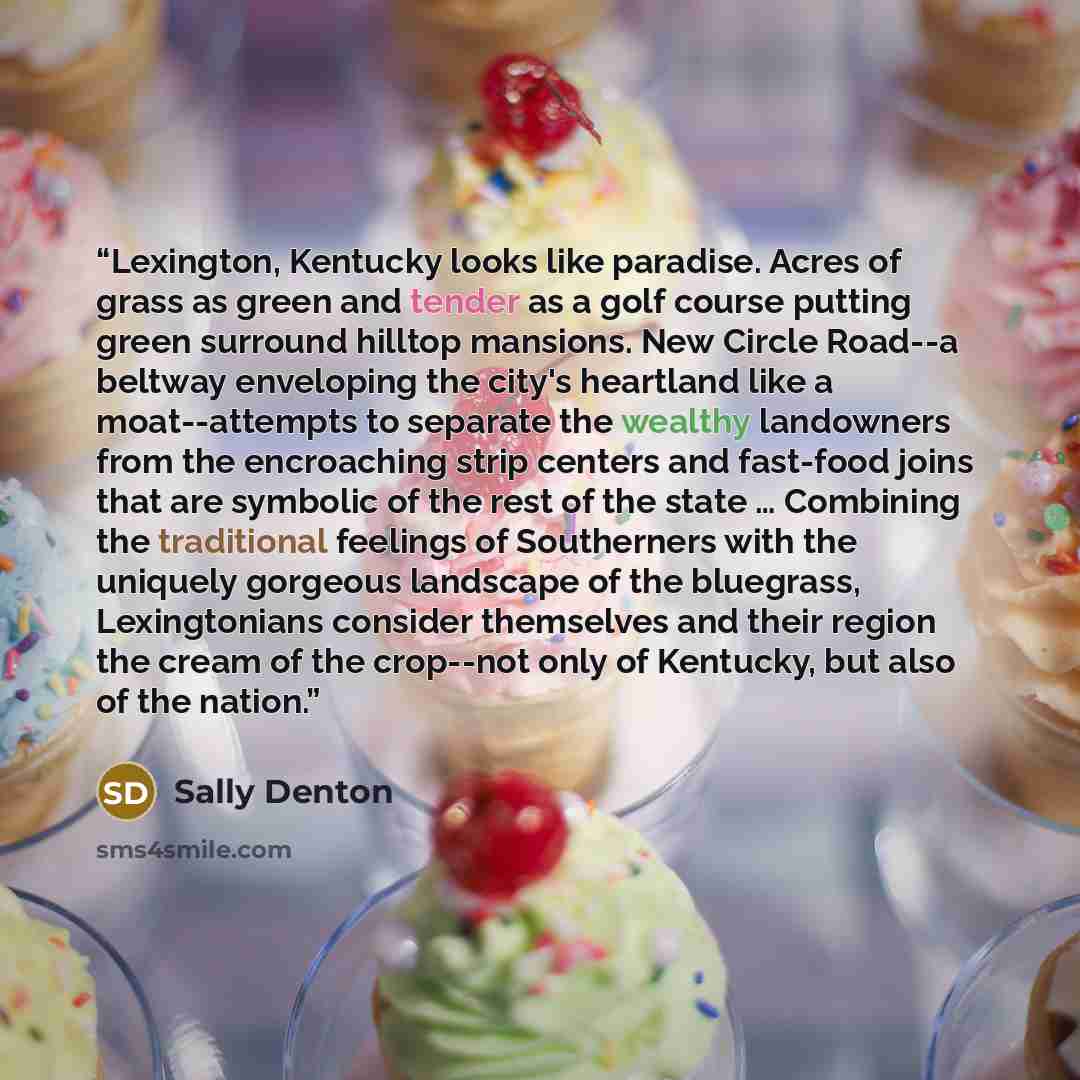 “Lexington, Kentucky looks like paradise. Acres of grass as green and tender as a golf course putting green surround hilltop mansions. New Circle Road--a beltway enveloping the city's heartland like a moat--attempts to separate the wealthy landowners from the encroaching strip centers and fast-food…” quote by Sally Denton