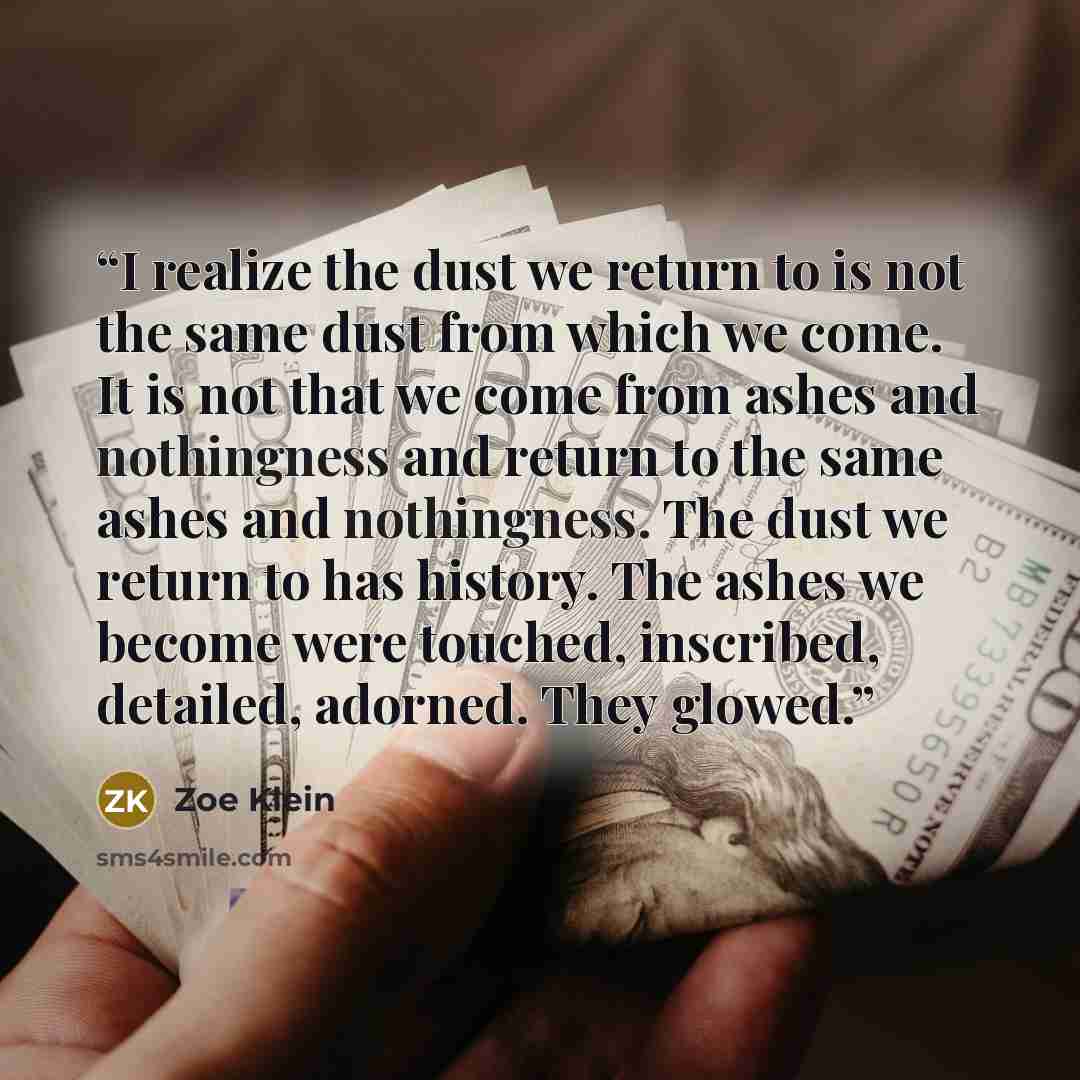 “I realize the dust we return to is not the same dust from which we come. It is not that we come from ashes and nothingness and return to the same ashes and nothingness. The dust we return to has history. The ashes we become were touched, inscribed, detailed, adorned. They glowed.” quote by Zoe Klein