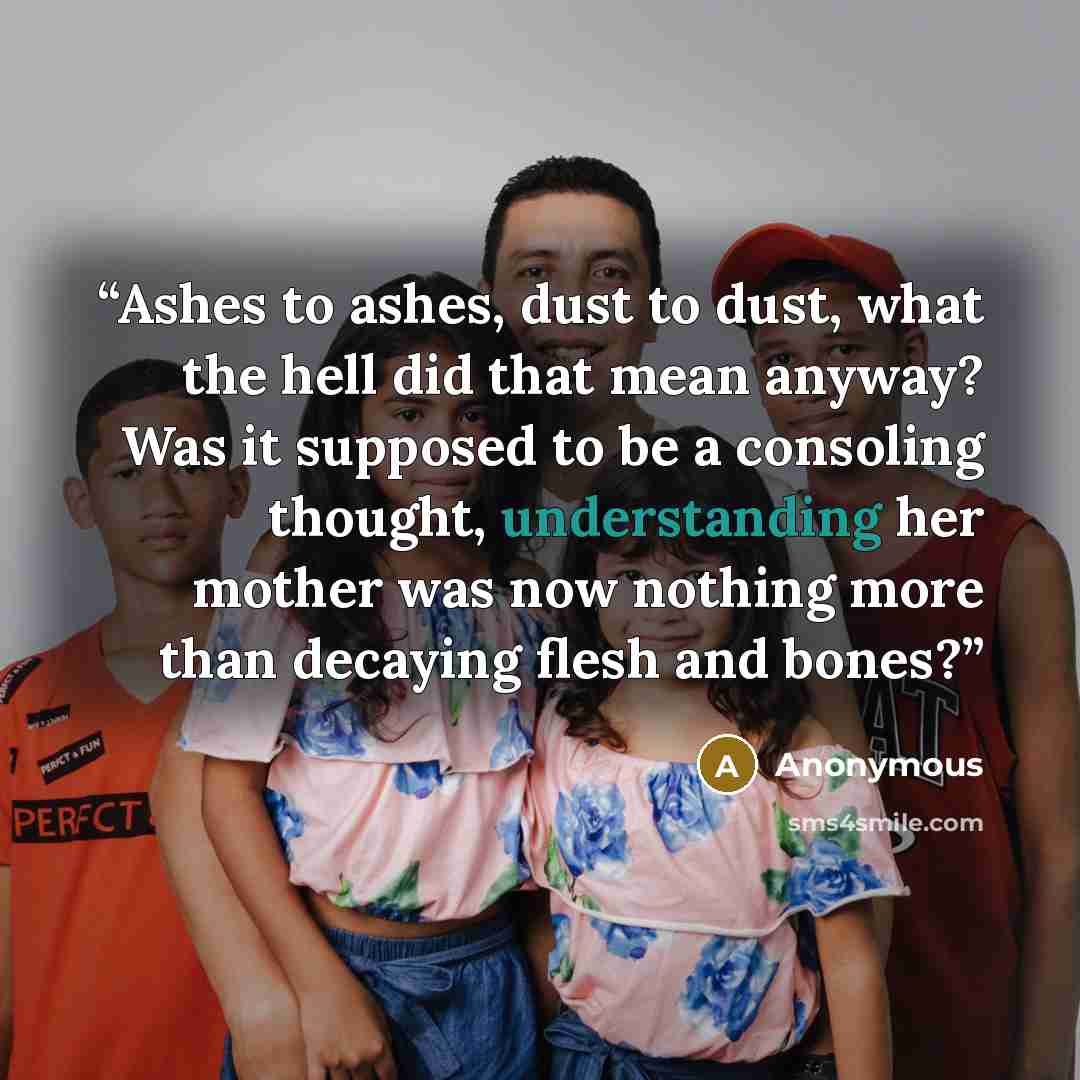 “Ashes to ashes, dust to dust, what the hell did that mean anyway? Was it supposed to be a consoling thought, understanding her mother was now nothing more than decaying flesh and bones?” quote by Anonymous