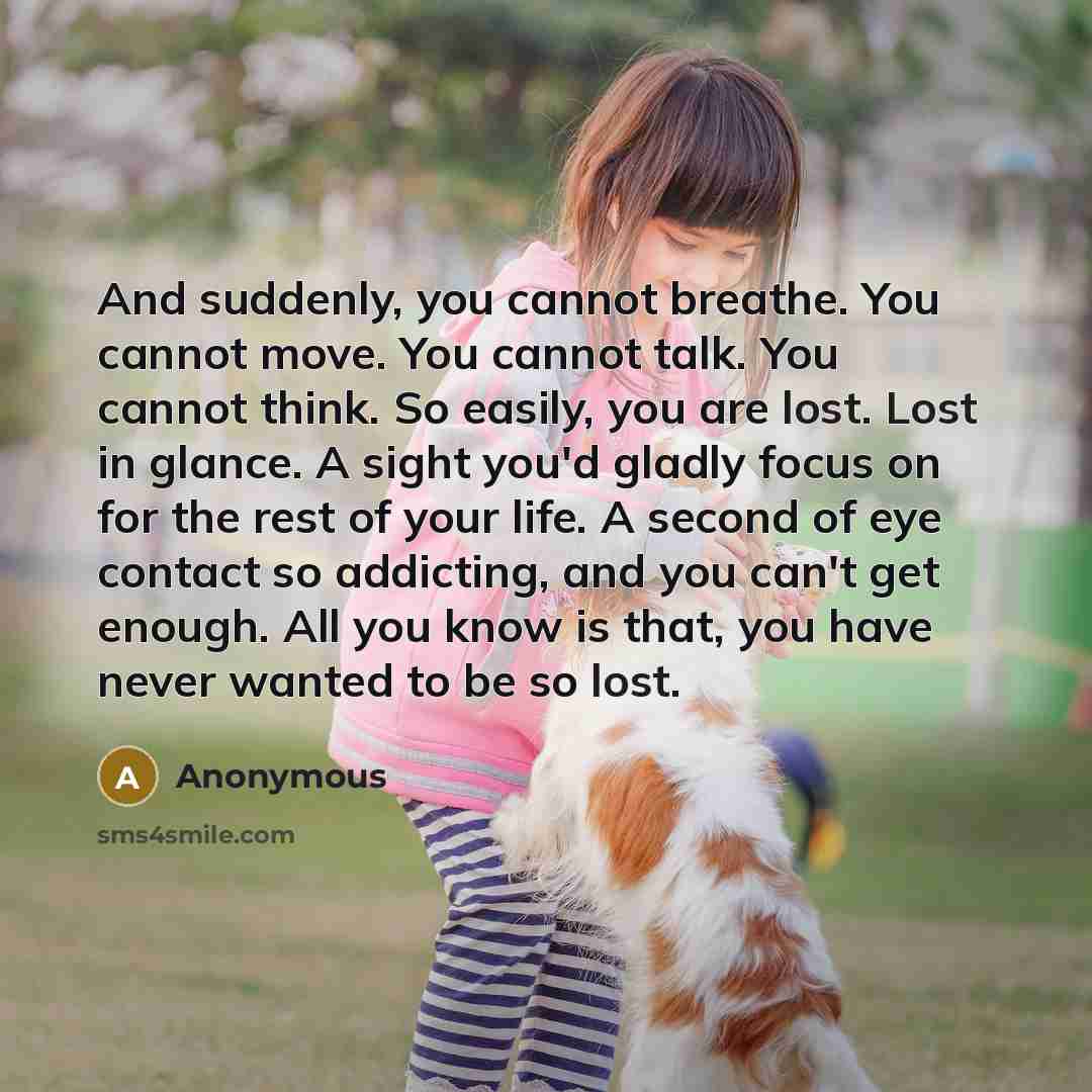 “And suddenly, you cannot breathe. You cannot move. You cannot talk. You cannot think. So easily, you are lost. Lost in glance. A sight you'd gladly focus on for the rest of your life. A second of eye contact so addicting, and you can't get enough. All you know is that, you have never wanted to be…” quote by Anonymous