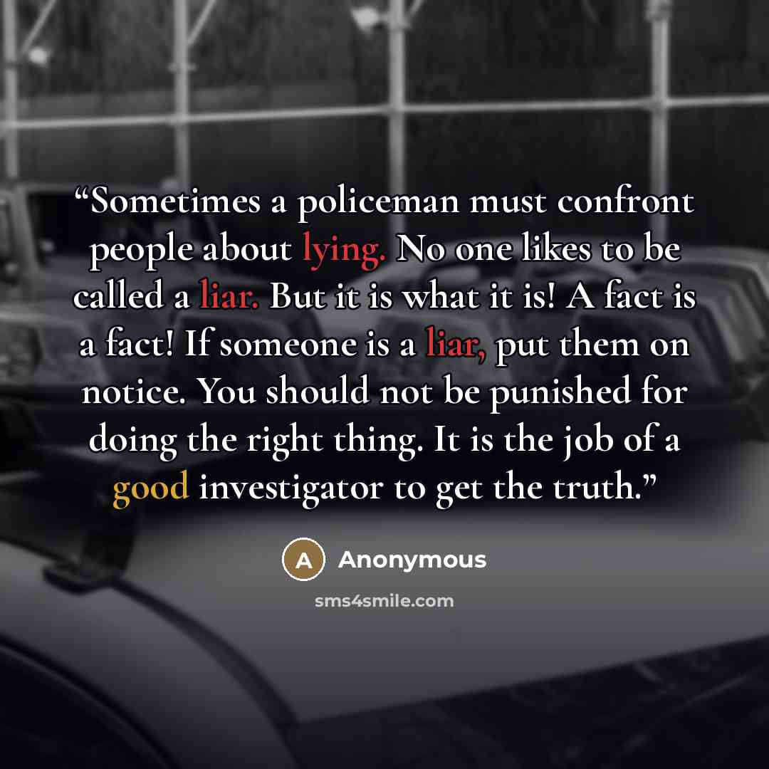 “Sometimes a policeman must confront people about lying. No one likes to be called a liar. But it is what it is! A fact is a fact! If someone is a liar, put them on notice. You should not be punished for doing the right thing. It is the job of a good investigator to get the truth.” quote by Anonymous