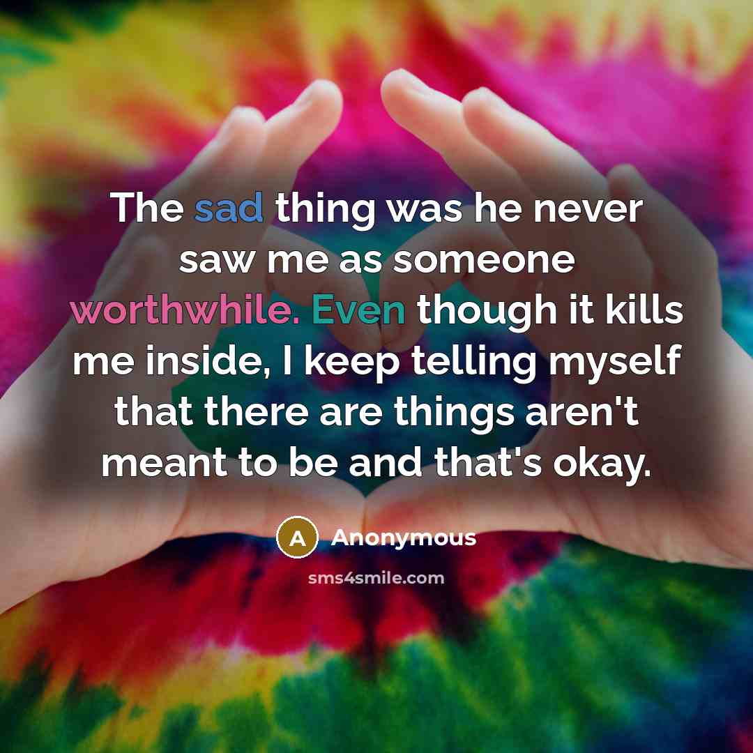 “The sad thing was he never saw me as someone worthwhile. Even though it kills me inside, I keep telling myself that there are things aren't meant to be and that's okay.” quote by Anonymous