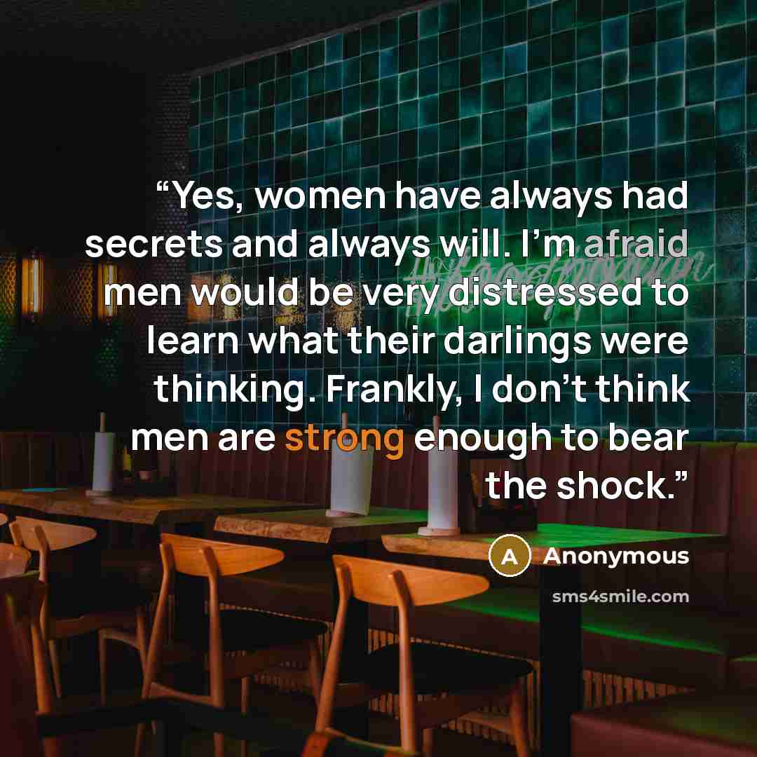 “Yes, women have always had secrets and always will. I'm afraid men would be very distressed to learn what their darlings were thinking. Frankly, I don't think men are strong enough to bear the shock.” quote by Anonymous
