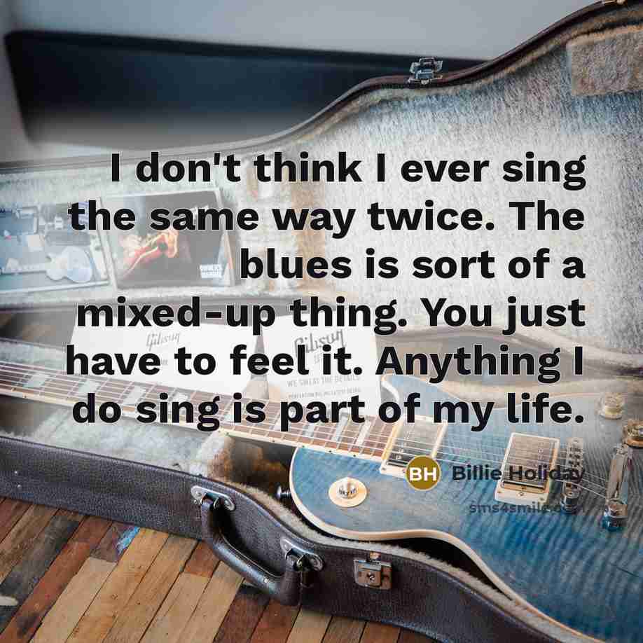 “I don't think I ever sing the same way twice. The blues is sort of a mixed-up thing. You just have to feel it. Anything I do sing is part of my life.” quote by Billie Holiday
