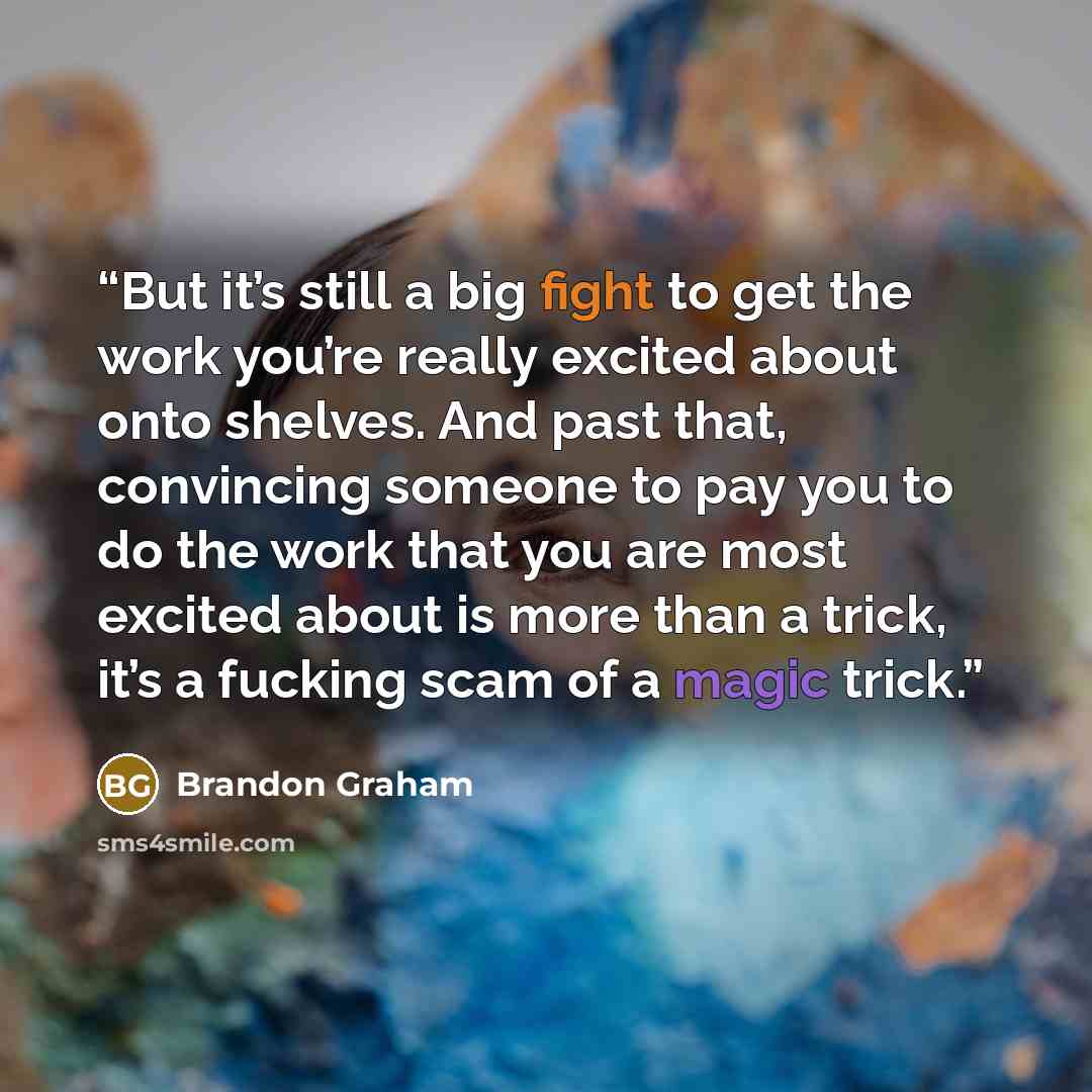 “But it’s still a big fight to get the work you’re really excited about onto shelves. And past that, convincing someone to pay you to do the work that you are most excited about is more than a trick, it’s a fucking scam of a magic trick.” quote by Brandon Graham