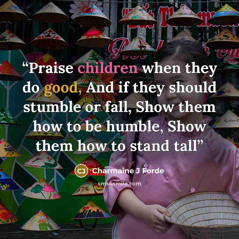 “Praise children when they do good, And if they should stumble or fall, Show them how to be humble, Show them how to stand tall” quote by Charmaine J Forde