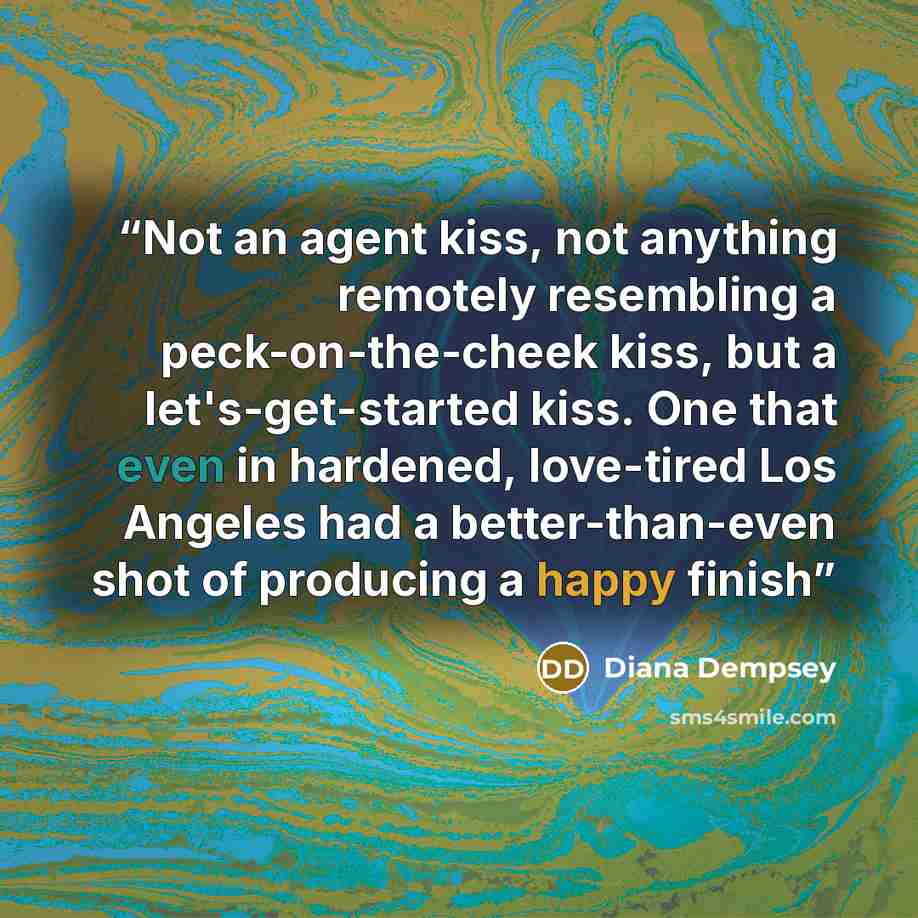 “Not an agent kiss, not anything remotely resembling a peck-on-the-cheek kiss, but a let's-get-started kiss. One that even in hardened, love-tired Los Angeles had a better-than-even shot of producing a happy finish” quote by Diana Dempsey