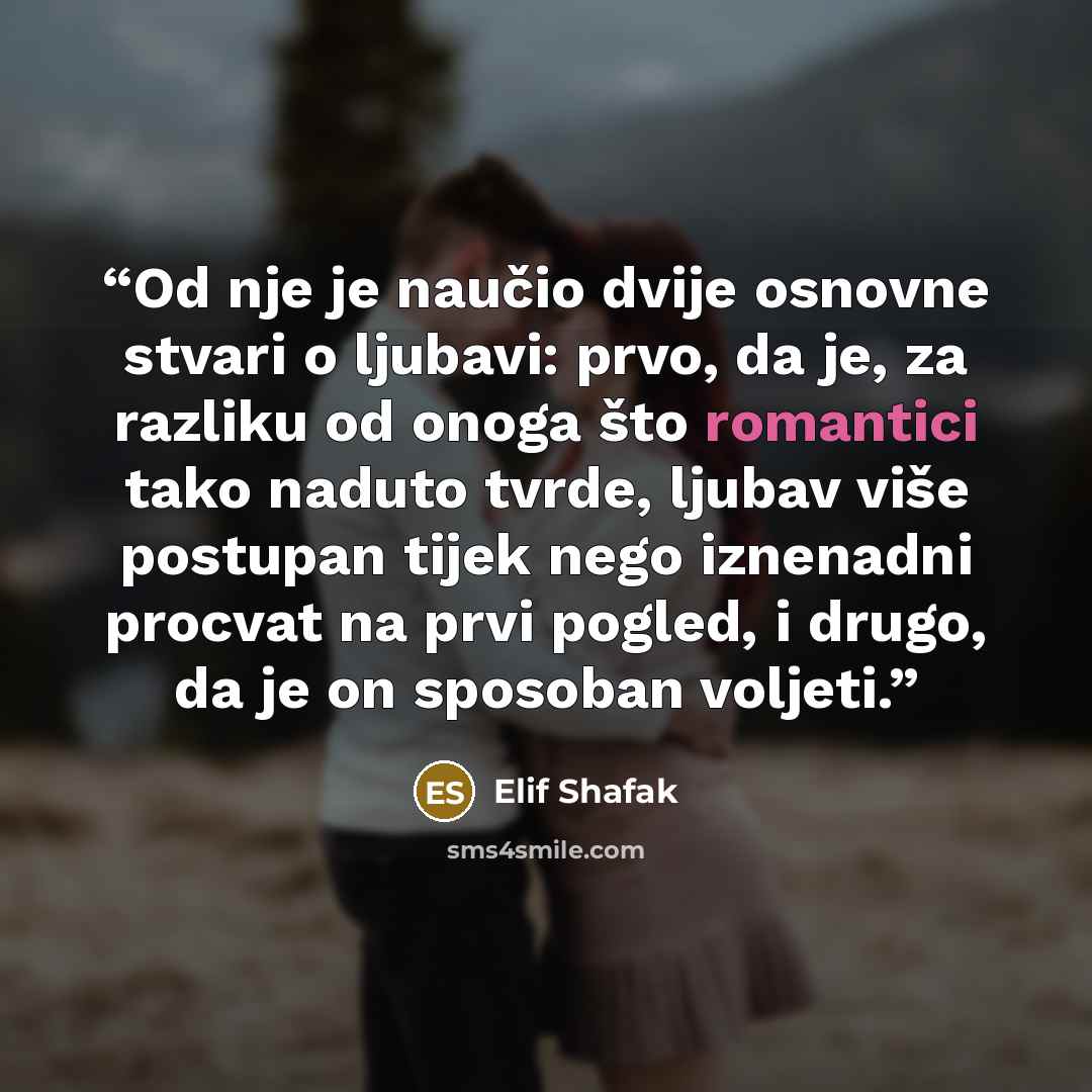 “Od nje je naučio dvije osnovne stvari o ljubavi: prvo, da je, za razliku od onoga što romantici tako naduto tvrde, ljubav više postupan tijek nego iznenadni procvat na prvi pogled, i drugo, da je on sposoban voljeti.” quote by Elif Shafak