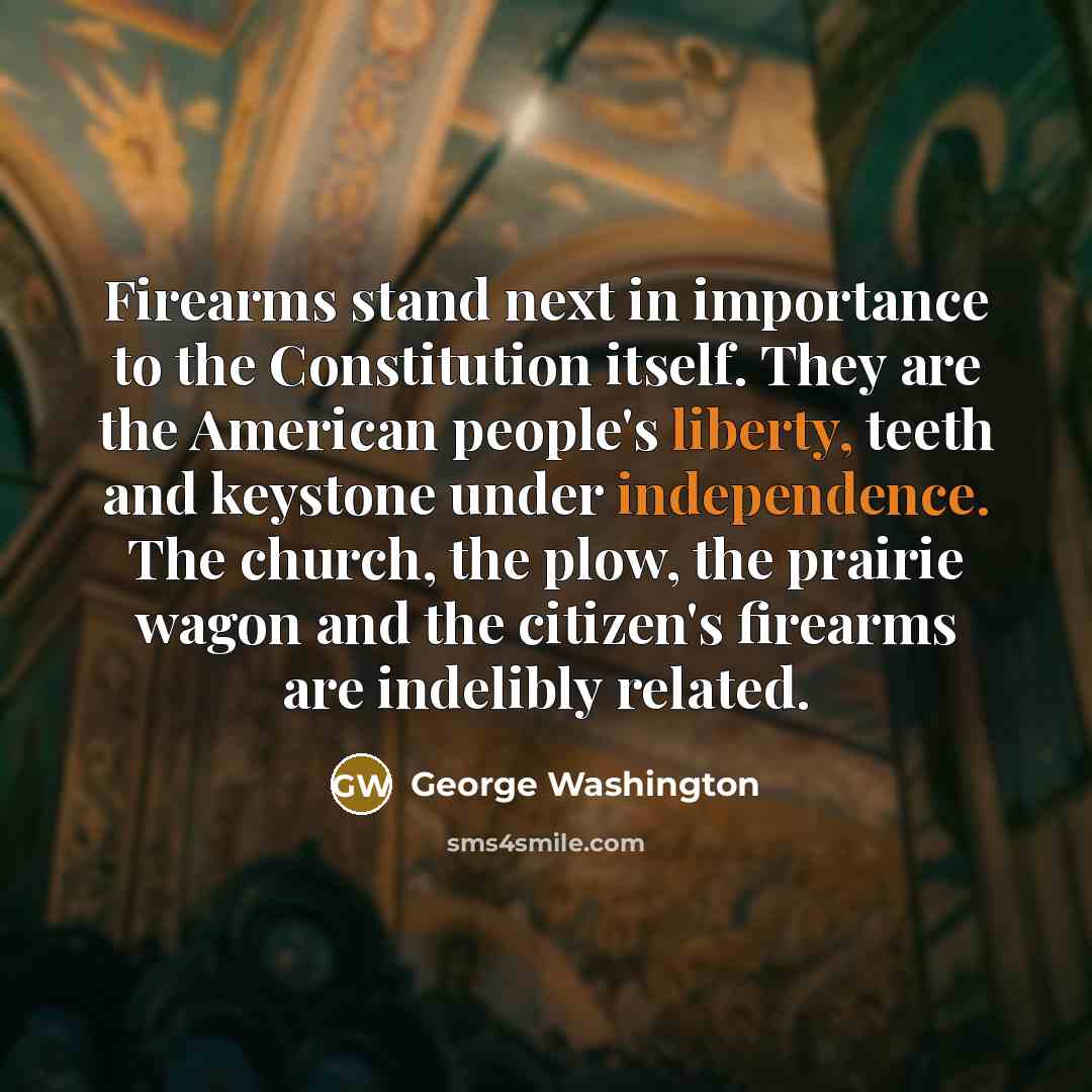 “Firearms stand next in importance to the Constitution itself. They are the American people's liberty, teeth and keystone under independence. The church, the plow, the prairie wagon and the citizen's firearms are indelibly related.” quote by George Washington
