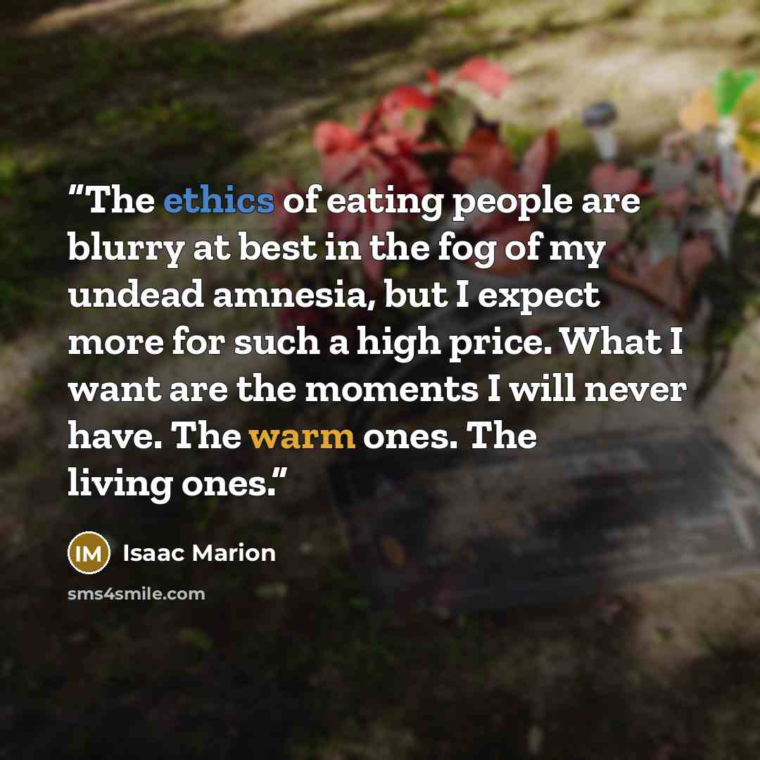 “The ethics of eating people are blurry at best in the fog of my undead amnesia, but I expect more for such a high price. What I want are the moments I will never have. The warm ones. The living ones.” quote by Isaac Marion