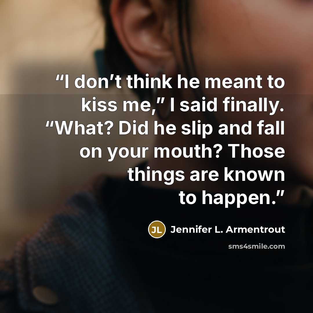“I don’t think he meant to kiss me,” I said finally. “What? Did he slip and fall on your mouth? Those things are known to happen.” quote by Jennifer L. Armentrout