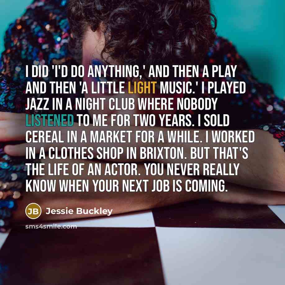 “I did 'I'd Do Anything,' and then a play and then 'A Little Light Music.' I played jazz in a night club where nobody listened to me for two years. I sold cereal in a market for a while. I worked in a clothes shop in Brixton. But that's the life of an actor. You never really know when your next job…” quote by Jessie Buckley