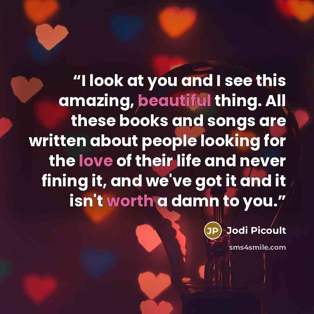 “I look at you and I see this amazing, beautiful thing. All these books and songs are written about people looking for the love of their life and never fining it, and we've got it and it isn't worth a damn to you.” quote by Jodi Picoult
