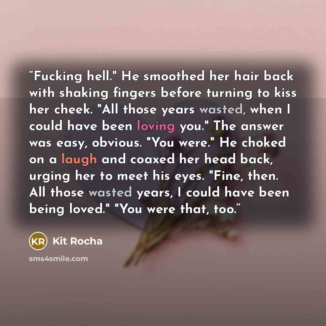 “Fucking hell." He smoothed her hair back with shaking fingers before turning to kiss her cheek. "All those years wasted, when I could have been loving you." The answer was easy, obvious. "You were." He choked on a laugh and coaxed her head back, urging her to meet his eyes. "Fine, then. All those…” quote by Kit Rocha