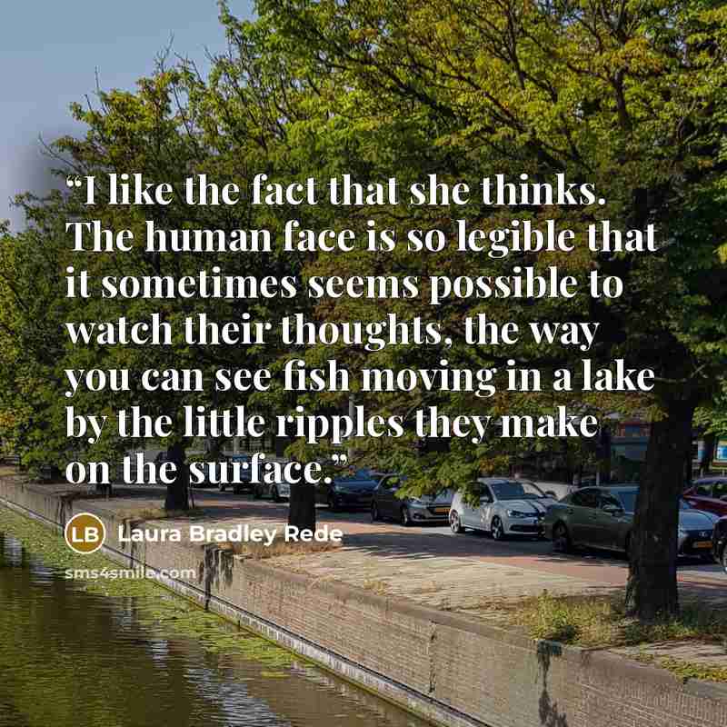 “I like the fact that she thinks. The human face is so legible that it sometimes seems possible to watch their thoughts, the way you can see fish moving in a lake by the little ripples they make on the surface.” quote by Laura Bradley Rede