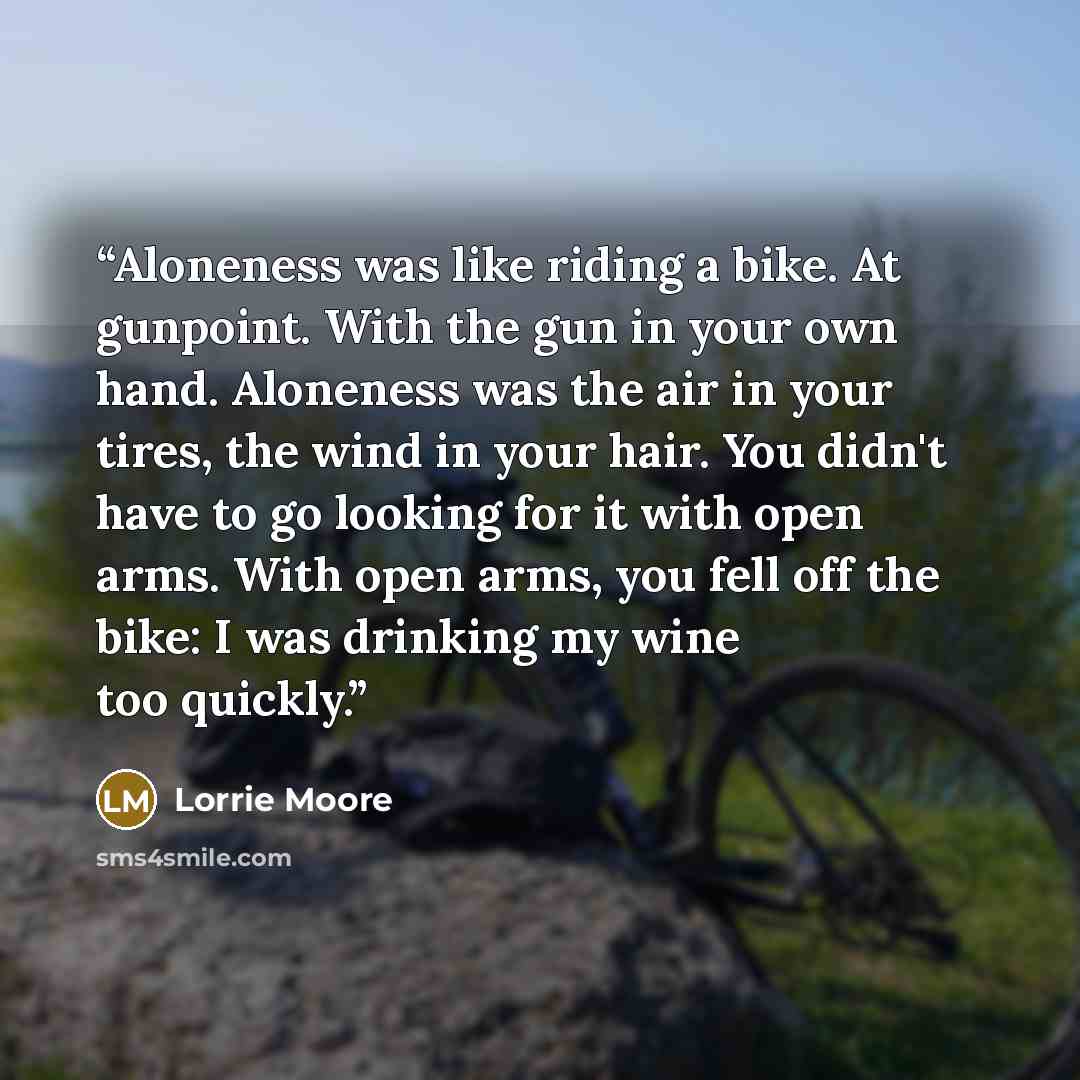 “Aloneness was like riding a bike. At gunpoint. With the gun in your own hand. Aloneness was the air in your tires, the wind in your hair. You didn't have to go looking for it with open arms. With open arms, you fell off the bike: I was drinking my wine too quickly.” quote by Lorrie Moore