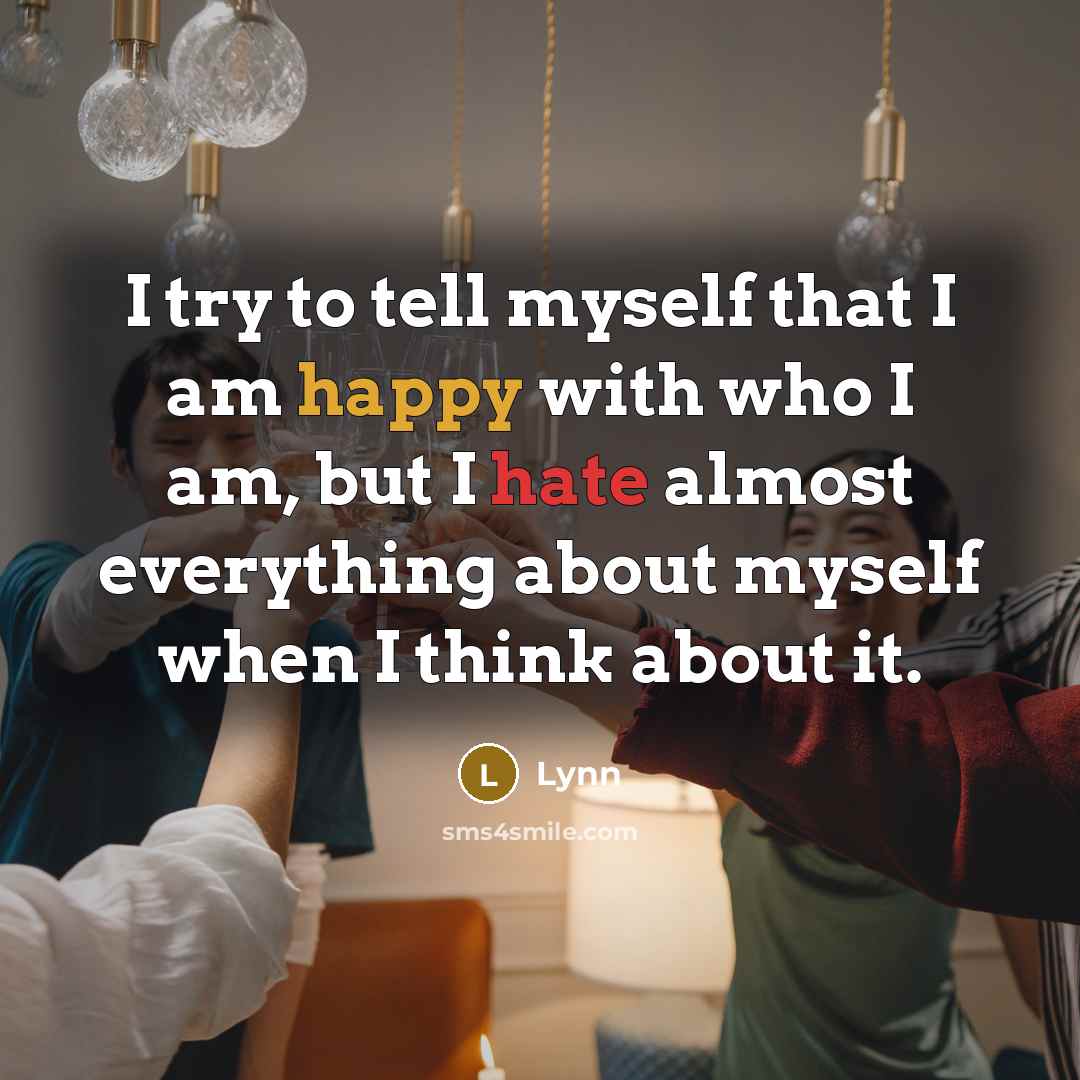 “I try to tell myself that I am happy with who I am, but I hate almost everything about myself when I think about it.” quote by Lynn