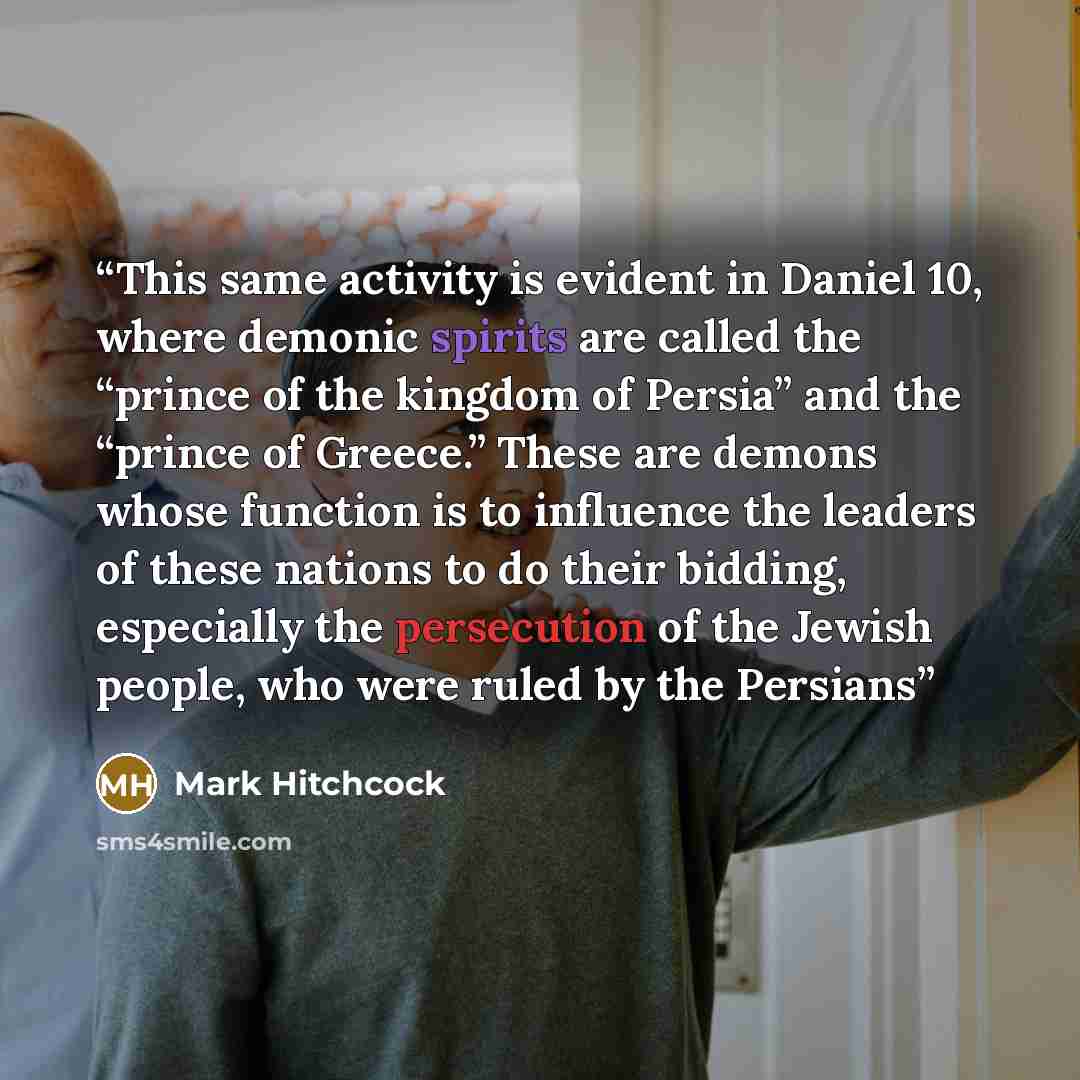 “This same activity is evident in Daniel 10, where demonic spirits are called the “prince of the kingdom of Persia” and the “prince of Greece.” These are demons whose function is to influence the leaders of these nations to do their bidding, especially the persecution of the Jewish people, who were…” quote by Mark Hitchcock