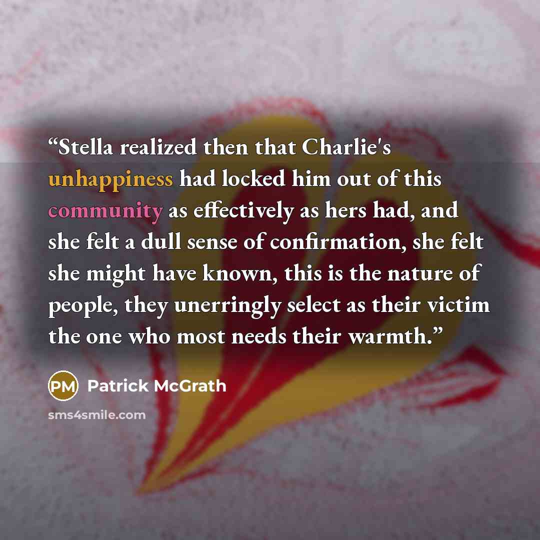 “Stella realized then that Charlie's unhappiness had locked him out of this community as effectively as hers had, and she felt a dull sense of confirmation, she felt she might have known, this is the nature of people, they unerringly select as their victim the one who most needs their warmth.” quote by Patrick McGrath