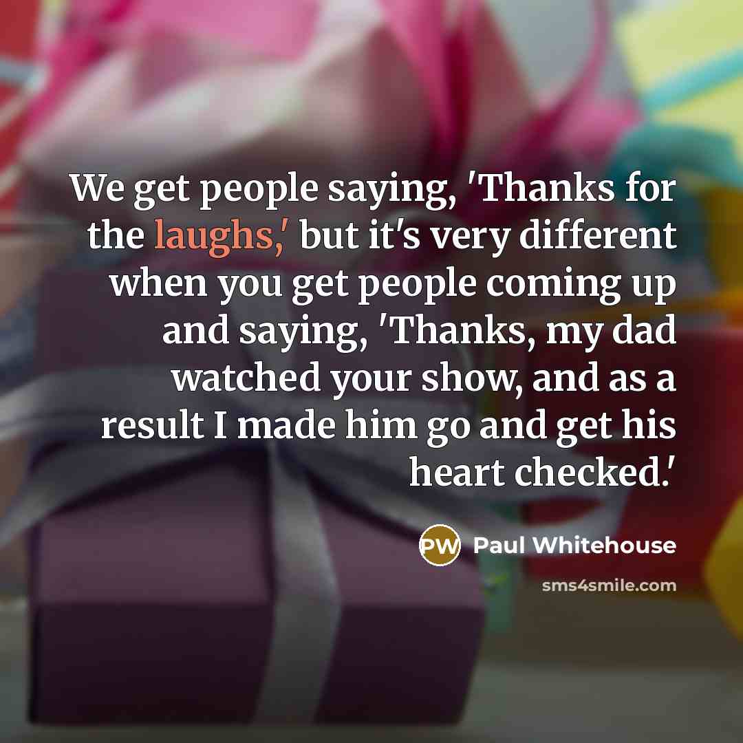 “We get people saying, 'Thanks for the laughs,' but it's very different when you get people coming up and saying, 'Thanks, my dad watched your show, and as a result I made him go and get his heart checked.'” quote by Paul Whitehouse