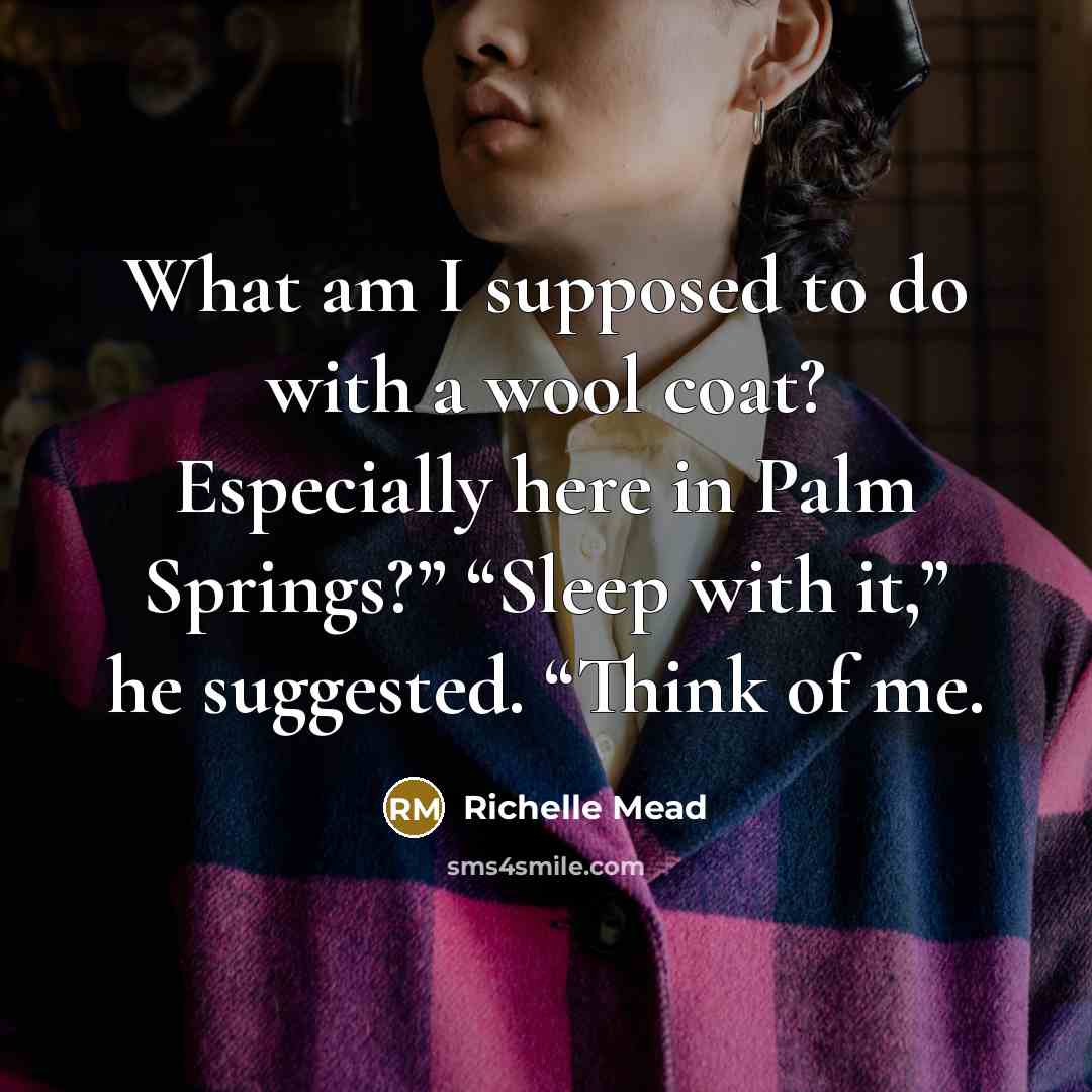 “What am I supposed to do with a wool coat? Especially here in Palm Springs?” “Sleep with it,” he suggested. “Think of me.” quote by Richelle Mead