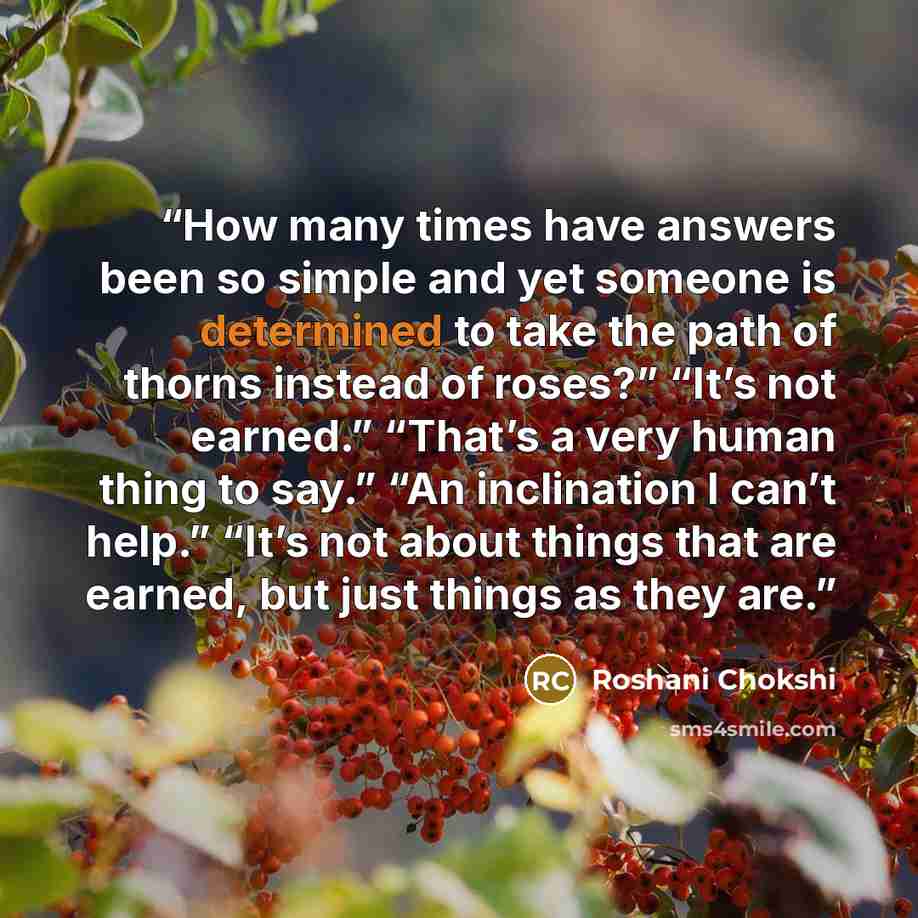 “How many times have answers been so simple and yet someone is determined to take the path of thorns instead of roses?” “It’s not earned.” “That’s a very human thing to say.” “An inclination I can’t help.” “It’s not about things that are earned, but just things as they are.” quote by Roshani Chokshi