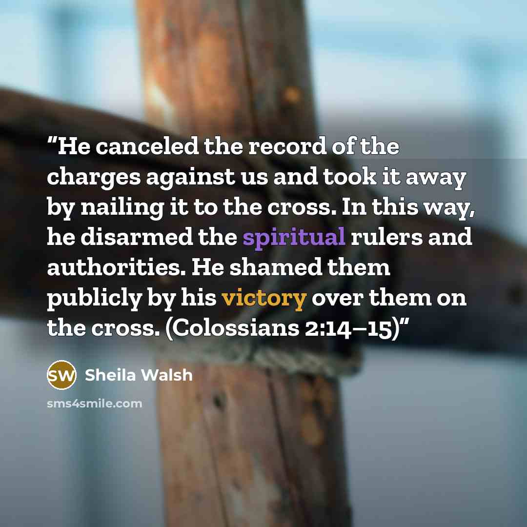 “He canceled the record of the charges against us and took it away by nailing it to the cross. In this way, he disarmed the spiritual rulers and authorities. He shamed them publicly by his victory over them on the cross. (Colossians 2:14–15)” quote by Sheila Walsh