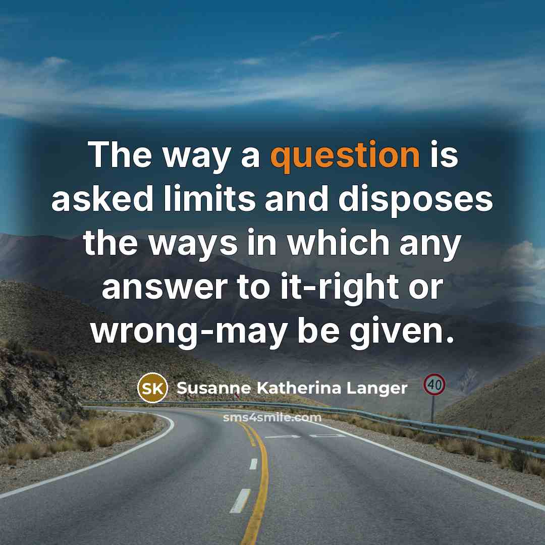 “The way a question is asked limits and disposes the ways in which any answer to it-right or wrong-may be given.” quote by Susanne Katherina Langer