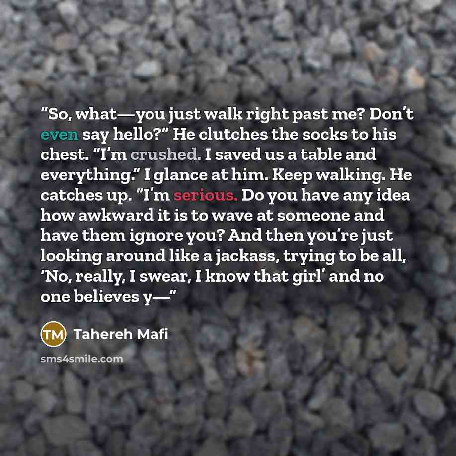 “So, what—you just walk right past me? Don’t even say hello?” He clutches the socks to his chest. “I’m crushed. I saved us a table and everything.” I glance at him. Keep walking. He catches up. “I’m serious. Do you have any idea how awkward it is to wave at someone and have them ignore you? And…” quote by Tahereh Mafi