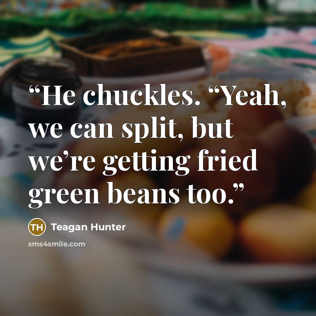 “He chuckles. “Yeah, we can split, but we’re getting fried green beans too.” quote by Teagan Hunter