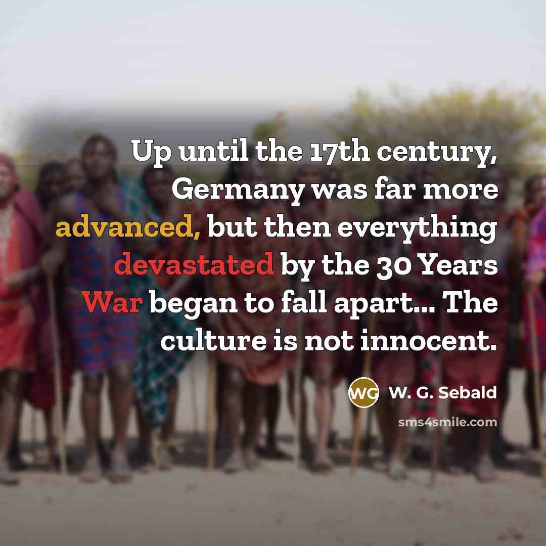 “Up until the 17th century, Germany was far more advanced, but then everything devastated by the 30 Years War began to fall apart... The culture is not innocent.” quote by W. G. Sebald