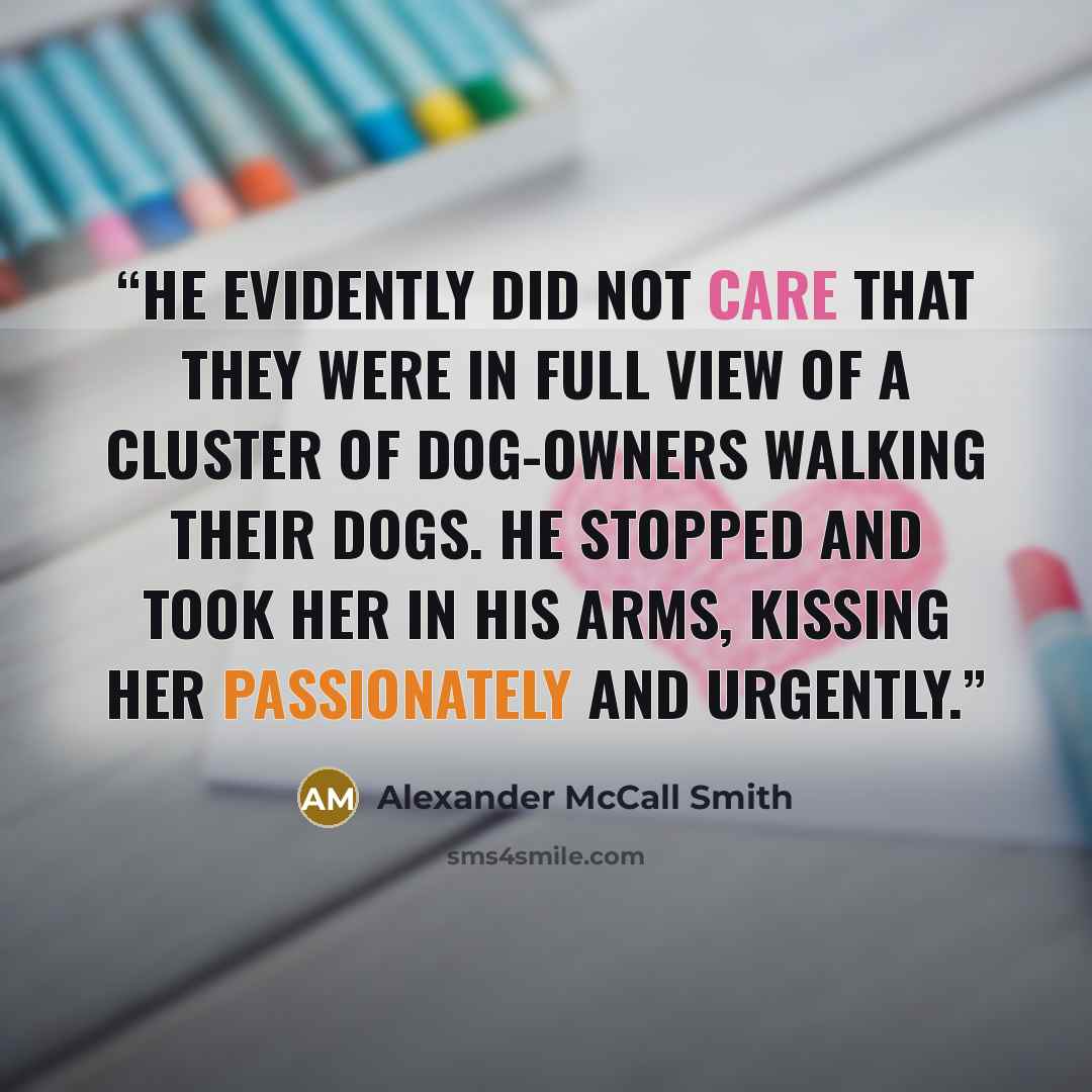 “He evidently did not care that they were in full view of a cluster of dog-owners walking their dogs. He stopped and took her in his arms, kissing her passionately and urgently.” quote by Alexander McCall Smith
